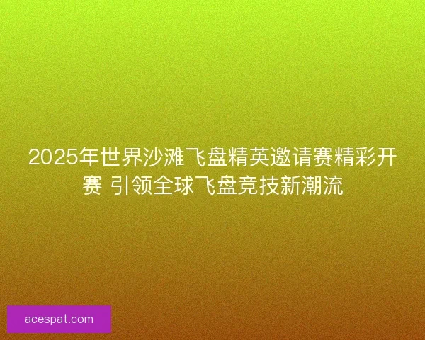 2025年世界沙滩飞盘精英邀请赛精彩开赛 引领全球飞盘竞技新潮流