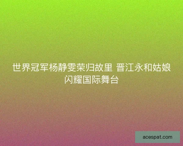 世界冠军杨静雯荣归故里 晋江永和姑娘闪耀国际舞台
