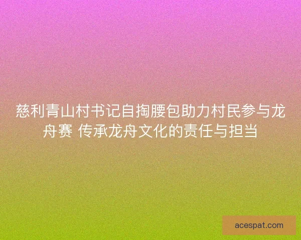 慈利青山村书记自掏腰包助力村民参与龙舟赛 传承龙舟文化的责任与担当