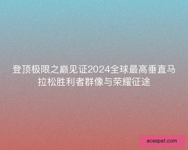 登顶极限之巅见证2024全球最高垂直马拉松胜利者群像与荣耀征途